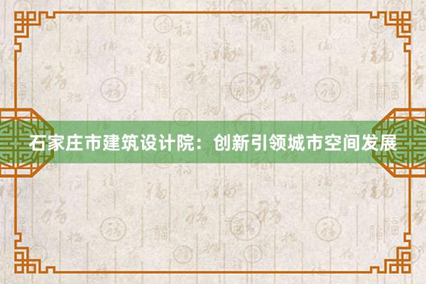 石家庄市建筑设计院：创新引领城市空间发展